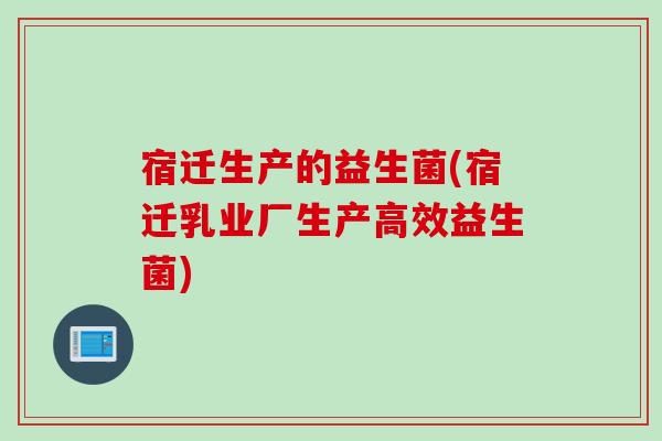 宿迁生产的益生菌(宿迁乳业厂生产高效益生菌)