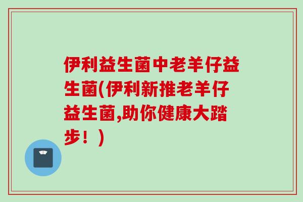 伊利益生菌中老羊仔益生菌(伊利新推老羊仔益生菌,助你健康大踏步!) 伊利益生菌中老羊仔益生菌(伊利新推老羊仔益生菌,助你健康大踏步!)