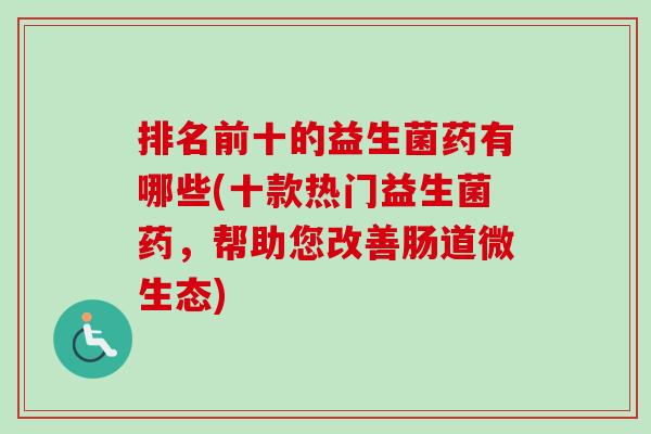 排名前十的益生菌药有哪些(十款热门益生菌药，帮助您改善肠道微生态)