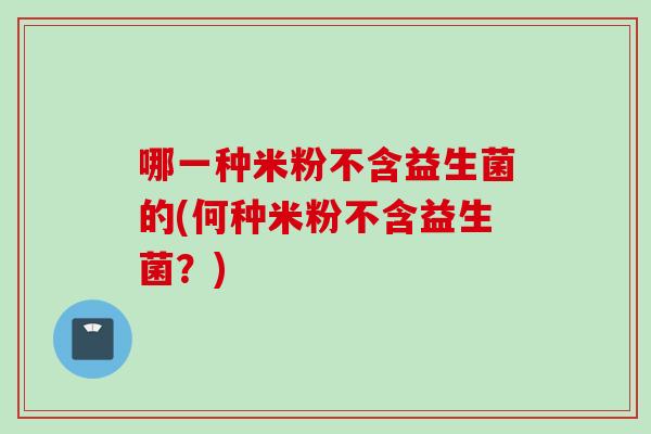 哪一种米粉不含益生菌的(何种米粉不含益生菌？)
