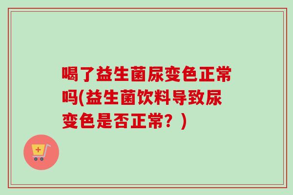 喝了益生菌尿变色正常吗(益生菌饮料导致尿变色是否正常?) 喝了益生菌尿变色正常吗(益生菌饮料导致尿变色是否正常?)