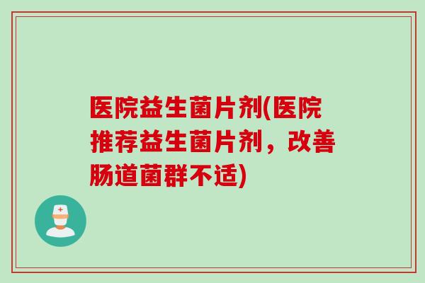 医院益生菌片剂(医院推荐益生菌片剂，改善肠道菌群不适)
