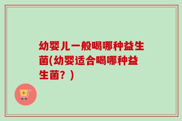 幼婴儿一般喝哪种益生菌(幼婴适合喝哪种益生菌？)