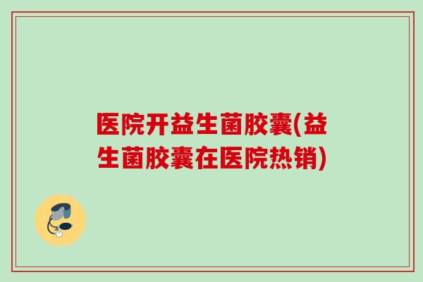 医院开益生菌胶囊(益生菌胶囊在医院热销)