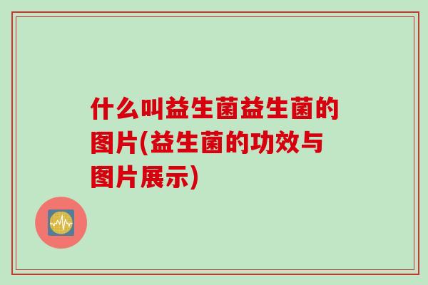 什么叫益生菌益生菌的图片(益生菌的功效与图片展示)