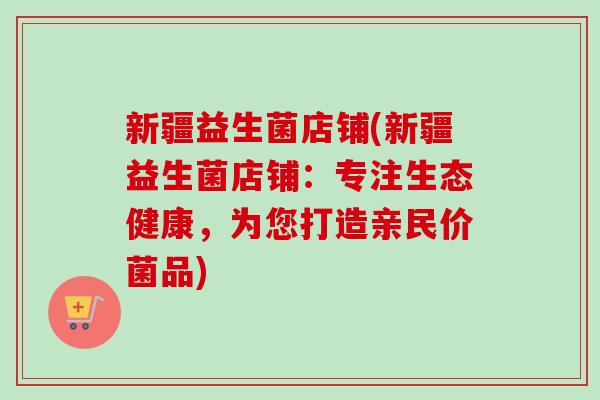 新疆益生菌店铺(新疆益生菌店铺：专注生态健康，为您打造亲民价菌品)