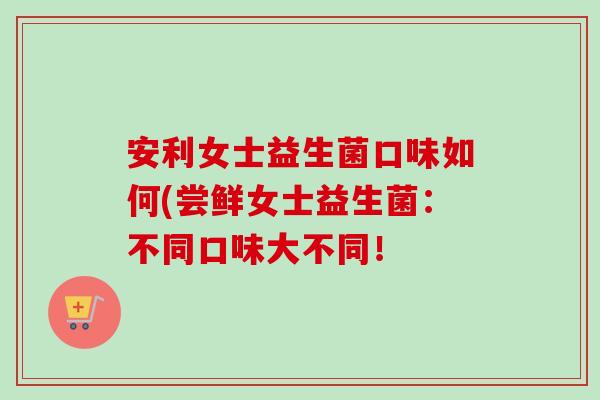 安利女士益生菌口味如何(尝鲜女士益生菌：不同口味大不同！