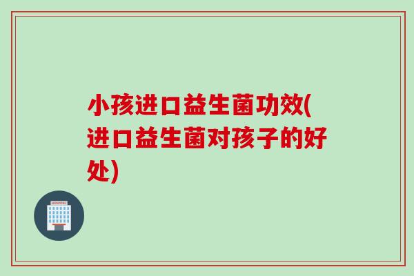小孩进口益生菌功效(进口益生菌对孩子的好处)
