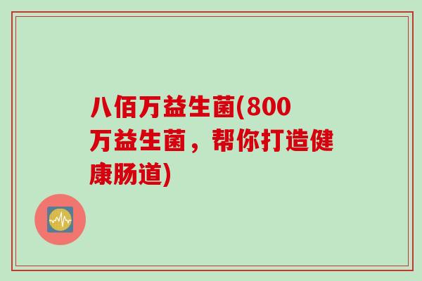 八佰万益生菌(800万益生菌,帮你打造健康肠道) 八佰万益生菌(800万益生菌,帮你打造健康肠道)