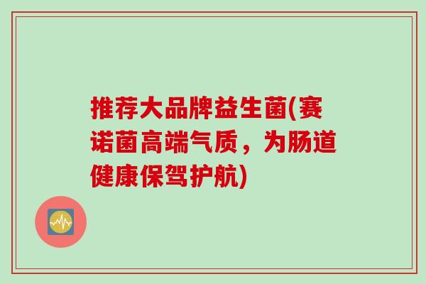 推荐大品牌益生菌(赛诺菌高端气质，为肠道健康保驾护航)