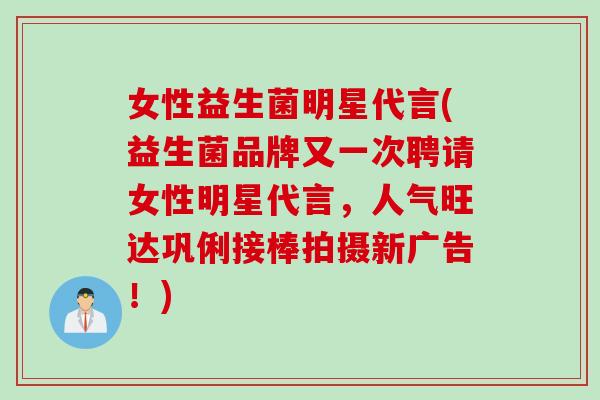 女性益生菌明星代言(益生菌品牌又一次聘请女性明星代言，人气旺达巩俐接棒拍摄新广告！)