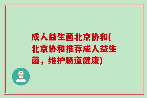 成人益生菌北京协和(北京协和推荐成人益生菌，维护肠道健康)
