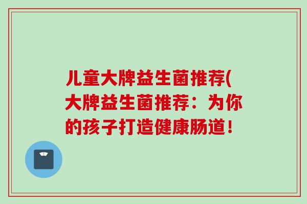 儿童大牌益生菌推荐(大牌益生菌推荐:为你的孩子打造健康肠道! 儿童大牌益生菌推荐(大牌益生菌推荐:为你的孩子打造健康肠道!