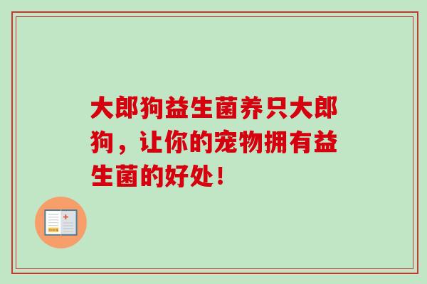 大郎狗益生菌养只大郎狗,让你的宠物拥有益生菌的好处! 大郎狗益生菌养只大郎狗,让你的宠物拥有益生菌的好处!