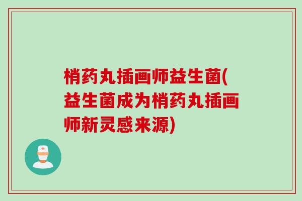 梢药丸插画师益生菌(益生菌成为梢药丸插画师新灵感来源) 梢药丸插画师益生菌(益生菌成为梢药丸插画师新灵感来源)