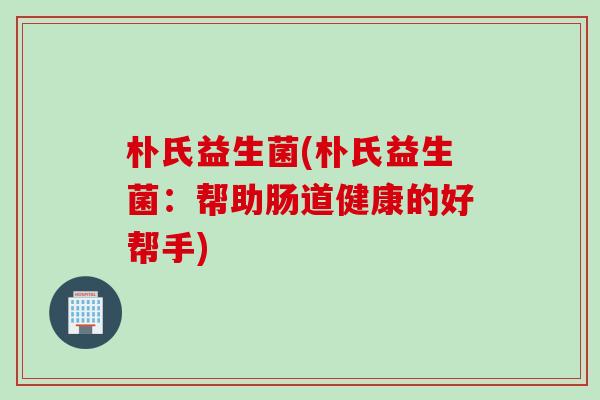 朴氏益生菌(朴氏益生菌：帮助肠道健康的好帮手)