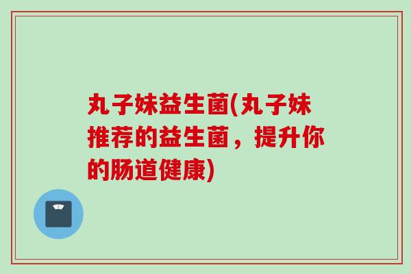 丸子妹益生菌(丸子妹推荐的益生菌，提升你的肠道健康)