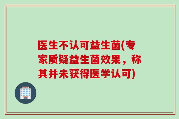 医生不认可益生菌(专家质疑益生菌效果,称其并未获得医学认可) 医生不认可益生菌(专家质疑益生菌效果,称其并未获得医学认可)