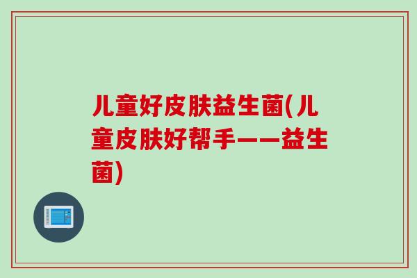 儿童好益生菌(儿童好帮手——益生菌) 儿童好益生菌(儿童好帮手——益生菌)