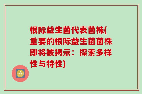根际益生菌代表菌株(重要的根际益生菌菌株即将被揭示：探索多样性与特性)