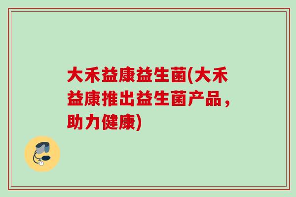大禾益康益生菌(大禾益康推出益生菌产品,助力健康) 大禾益康益生菌(大禾益康推出益生菌产品,助力健康)