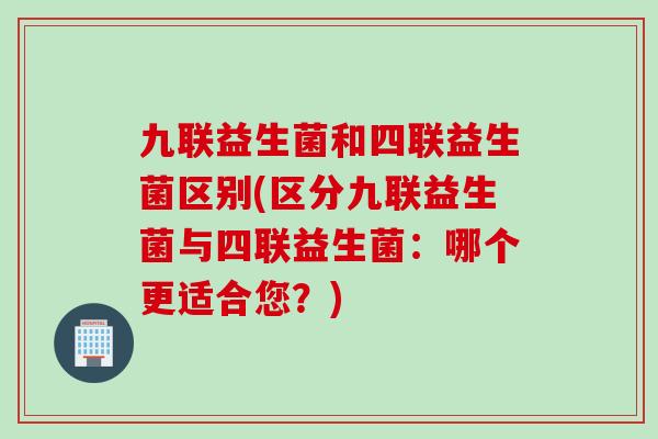 九联益生菌和四联益生菌区别(区分九联益生菌与四联益生菌：哪个更适合您？)