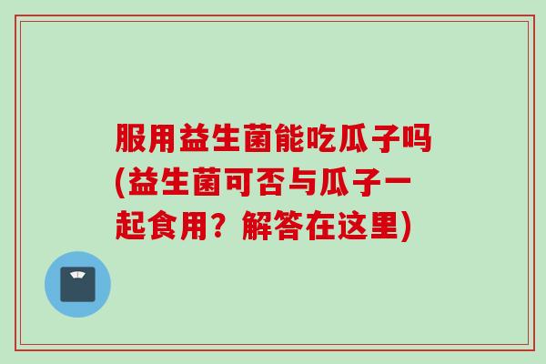服用益生菌能吃瓜子吗(益生菌可否与瓜子一起食用?解答在这里) 服用益生菌能吃瓜子吗(益生菌可否与瓜子一起食用?解答在这里)