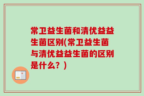 常卫益生菌和清优益益生菌区别(常卫益生菌与清优益益生菌的区别是什么?) 常卫益生菌和清优益益生菌区别(常卫益生菌与清优益益生菌的区别是什么?)