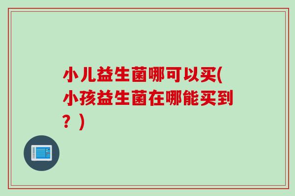 小儿益生菌哪可以买(小孩益生菌在哪能买到？)