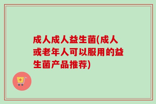 成人成人益生菌(成人或老年人可以服用的益生菌产品推荐)