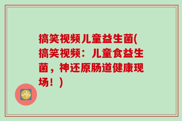 搞笑视频儿童益生菌(搞笑视频:儿童食益生菌,神还原肠道健康现场!) 搞笑视频儿童益生菌(搞笑视频:儿童食益生菌,神还原肠道健康现场!)