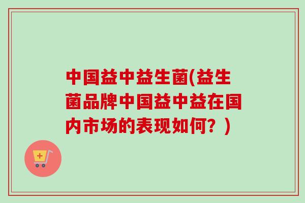 中国益中益生菌(益生菌品牌中国益中益在国内市场的表现如何?) 中国益中益生菌(益生菌品牌中国益中益在国内市场的表现如何?)