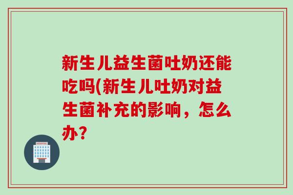 新生儿益生菌吐奶还能吃吗(新生儿吐奶对益生菌补充的影响，怎么办？