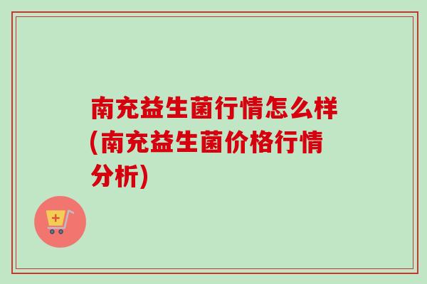 南充益生菌行情怎么样(南充益生菌价格行情分析)