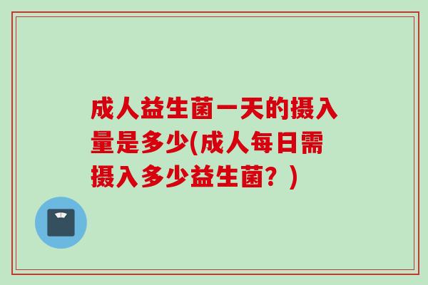 成人益生菌一天的摄入量是多少(成人每日需摄入多少益生菌?) 成人益生菌一天的摄入量是多少(成人每日需摄入多少益生菌?)