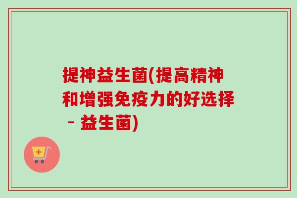提神益生菌(提高精神和增强力的好选择 - 益生菌) 提神益生菌(提高精神和增强力的好选择 - 益生菌)