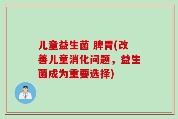 儿童益生菌 脾胃(改善儿童消化问题,益生菌成为重要选择) 儿童益生菌 脾胃(改善儿童消化问题,益生菌成为重要选择)