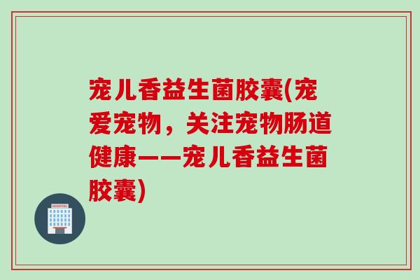 宠儿香益生菌胶囊(宠爱宠物，关注宠物肠道健康——宠儿香益生菌胶囊)