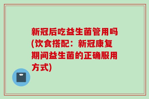 新冠后吃益生菌管用吗(饮食搭配：新冠康复期间益生菌的正确服用方式)