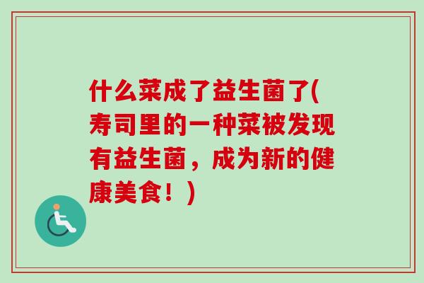 什么菜成了益生菌了(寿司里的一种菜被发现有益生菌,成为新的健康美食!) 什么菜成了益生菌了(寿司里的一种菜被发现有益生菌,成为新的健康美食!)
