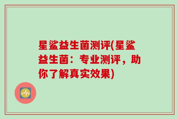 星鲨益生菌测评(星鲨益生菌:专业测评,助你了解真实效果) 星鲨益生菌测评(星鲨益生菌:专业测评,助你了解真实效果)