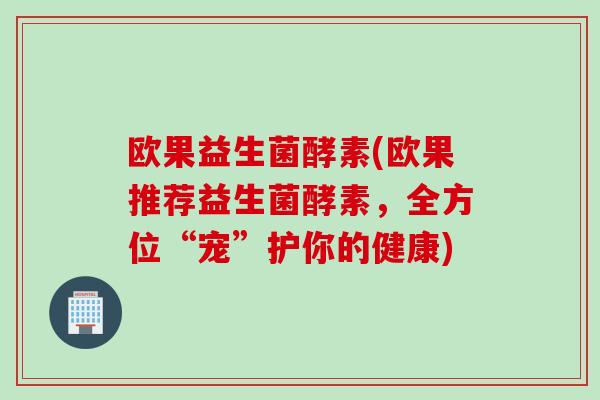 欧果益生菌酵素(欧果推荐益生菌酵素，全方位“宠”护你的健康)