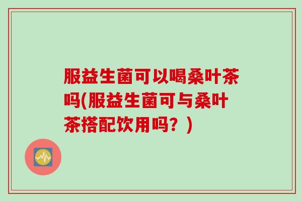 服益生菌可以喝桑叶茶吗(服益生菌可与桑叶茶搭配饮用吗?) 服益生菌可以喝桑叶茶吗(服益生菌可与桑叶茶搭配饮用吗?)