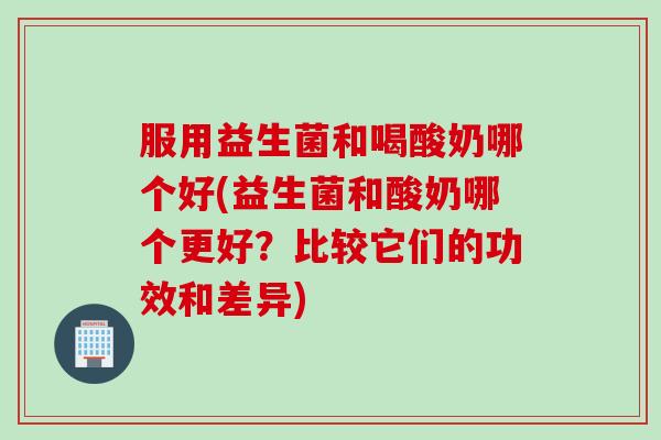 服用益生菌和喝酸奶哪个好(益生菌和酸奶哪个更好?比较它们的功效和差异) 服用益生菌和喝酸奶哪个好(益生菌和酸奶哪个更好?比较它们的功效和差异)