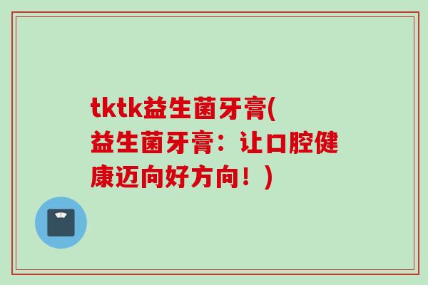 tktk益生菌牙膏(益生菌牙膏：让口腔健康迈向好方向！)
