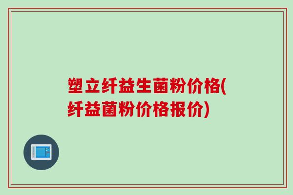 塑立纤益生菌粉价格(纤益菌粉价格报价)
