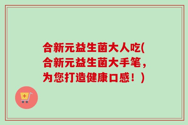 合新元益生菌大人吃(合新元益生菌大手笔,为您打造健康口感!) 合新元益生菌大人吃(合新元益生菌大手笔,为您打造健康口感!)