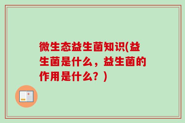 微生态益生菌知识(益生菌是什么,益生菌的作用是什么?) 微生态益生菌知识(益生菌是什么,益生菌的作用是什么?)