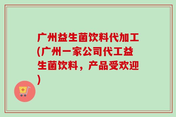 广州益生菌饮料代加工(广州一家公司代工益生菌饮料，产品受欢迎)