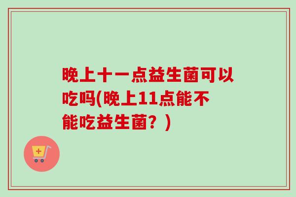 晚上十一点益生菌可以吃吗(晚上11点能不能吃益生菌?) 晚上十一点益生菌可以吃吗(晚上11点能不能吃益生菌?)